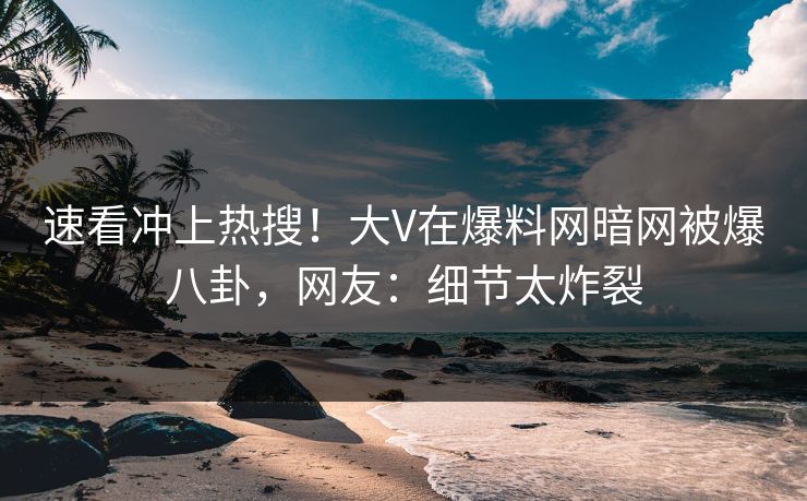 速看冲上热搜！大V在爆料网暗网被爆八卦，网友：细节太炸裂