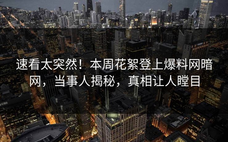 速看太突然！本周花絮登上爆料网暗网，当事人揭秘，真相让人瞠目