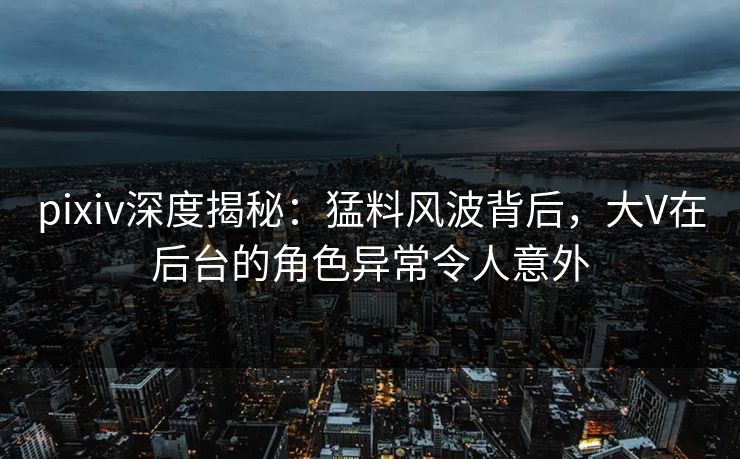 pixiv深度揭秘：猛料风波背后，大V在后台的角色异常令人意外