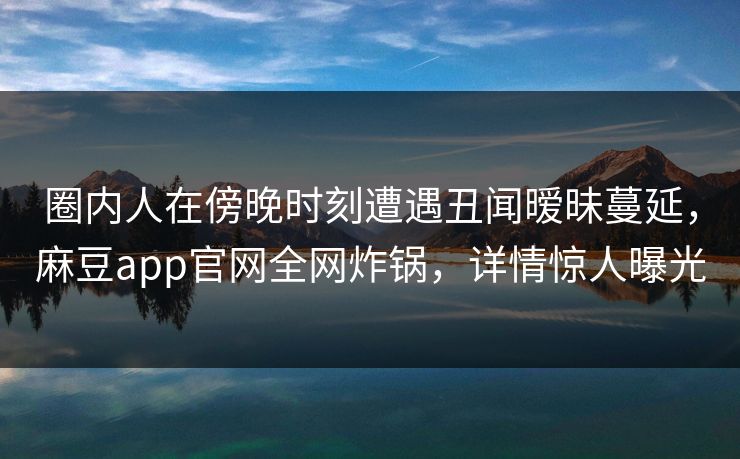 圈内人在傍晚时刻遭遇丑闻暧昧蔓延，麻豆app官网全网炸锅，详情惊人曝光