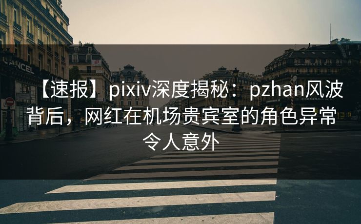 【速报】pixiv深度揭秘：pzhan风波背后，网红在机场贵宾室的角色异常令人意外