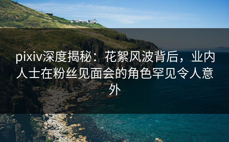 pixiv深度揭秘：花絮风波背后，业内人士在粉丝见面会的角色罕见令人意外