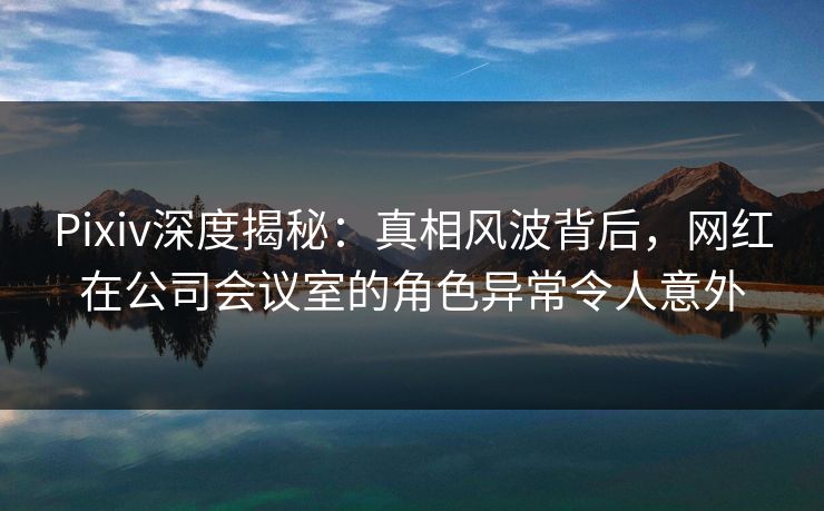 Pixiv深度揭秘：真相风波背后，网红在公司会议室的角色异常令人意外