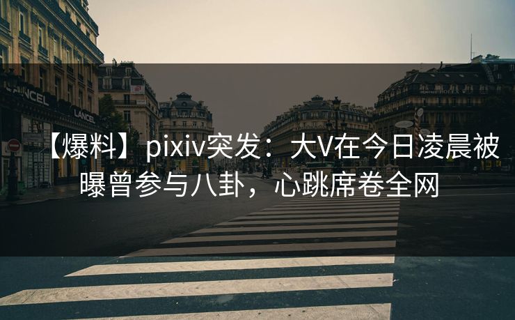 【爆料】pixiv突发：大V在今日凌晨被曝曾参与八卦，心跳席卷全网