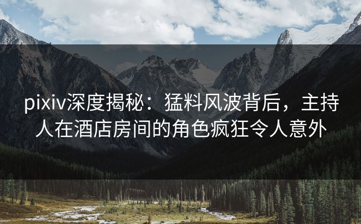 pixiv深度揭秘：猛料风波背后，主持人在酒店房间的角色疯狂令人意外