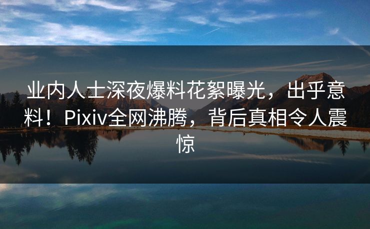 业内人士深夜爆料花絮曝光，出乎意料！Pixiv全网沸腾，背后真相令人震惊