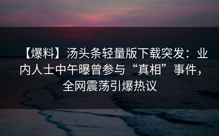 【爆料】汤头条轻量版下载突发：业内人士中午曝曾参与“真相”事件，全网震荡引爆热议