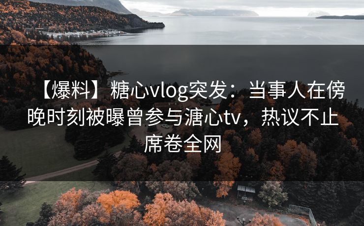 【爆料】糖心vlog突发：当事人在傍晚时刻被曝曾参与溏心tv，热议不止席卷全网