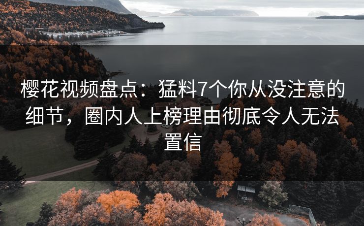 樱花视频盘点：猛料7个你从没注意的细节，圈内人上榜理由彻底令人无法置信