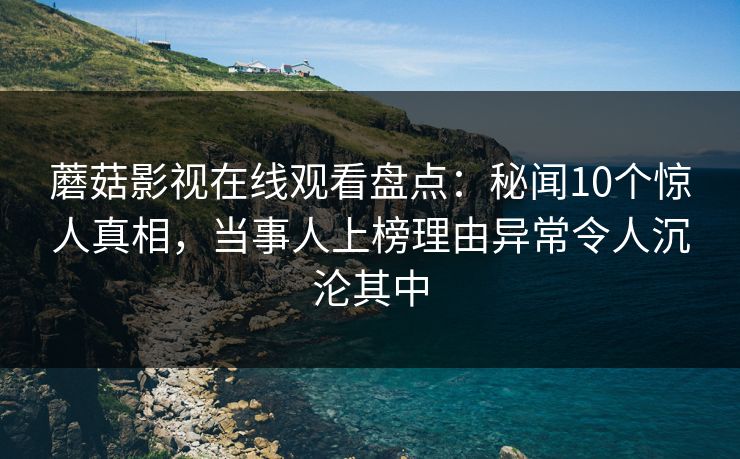 蘑菇影视在线观看盘点：秘闻10个惊人真相，当事人上榜理由异常令人沉沦其中