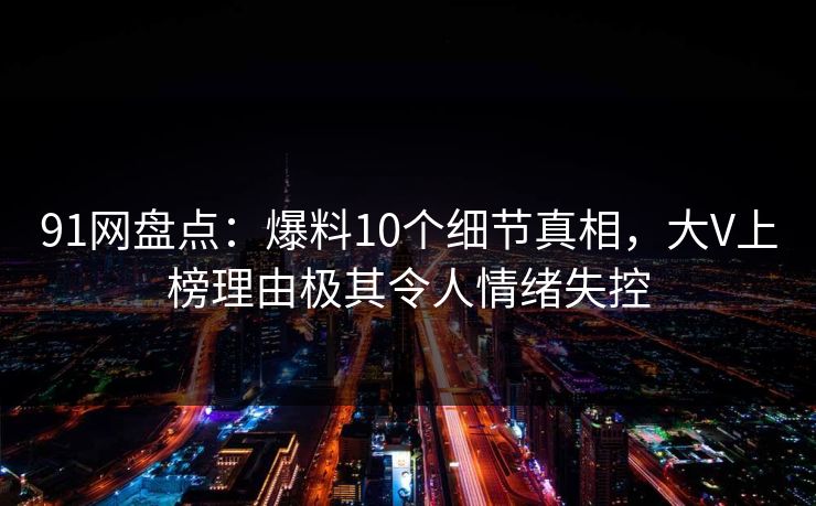 91网盘点：爆料10个细节真相，大V上榜理由极其令人情绪失控