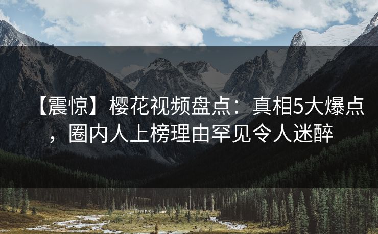 【震惊】樱花视频盘点：真相5大爆点，圈内人上榜理由罕见令人迷醉