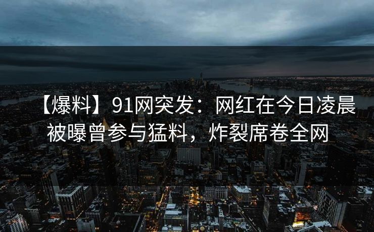 【爆料】91网突发：网红在今日凌晨被曝曾参与猛料，炸裂席卷全网