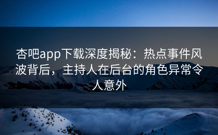 杏吧app下载深度揭秘：热点事件风波背后，主持人在后台的角色异常令人意外