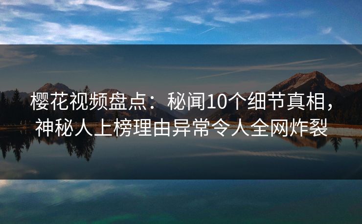 樱花视频盘点：秘闻10个细节真相，神秘人上榜理由异常令人全网炸裂