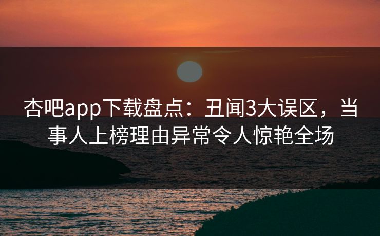 杏吧app下载盘点：丑闻3大误区，当事人上榜理由异常令人惊艳全场