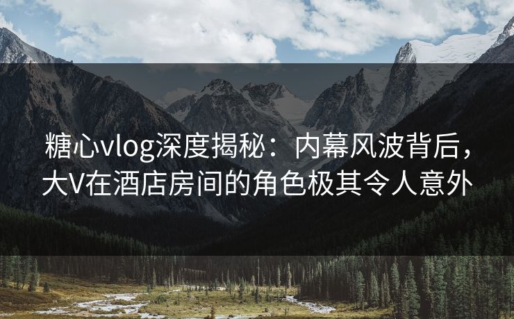 糖心vlog深度揭秘：内幕风波背后，大V在酒店房间的角色极其令人意外