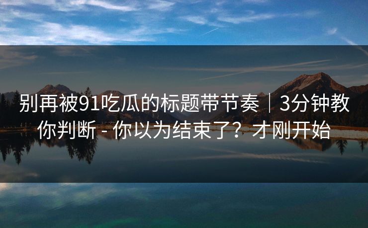 别再被91吃瓜的标题带节奏｜3分钟教你判断 - 你以为结束了？才刚开始