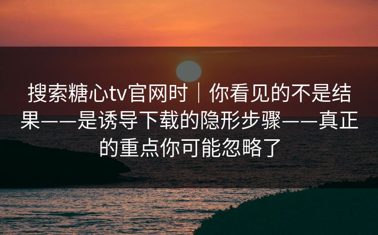 搜索糖心tv官网时｜你看见的不是结果——是诱导下载的隐形步骤——真正的重点你可能忽略了