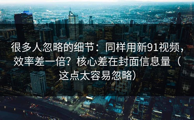 很多人忽略的细节:同样用新91视频,效率差一倍?核心差在封面信息量(这点太容易忽略) 很多人忽略的细节:同样用新91视频,效率差一倍?核心差在封面信息量(这点太容易忽略)