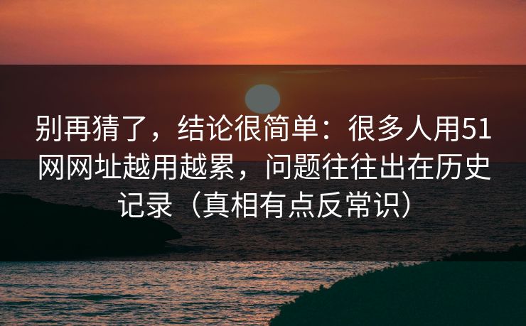 别再猜了，结论很简单：很多人用51网网址越用越累，问题往往出在历史记录（真相有点反常识）