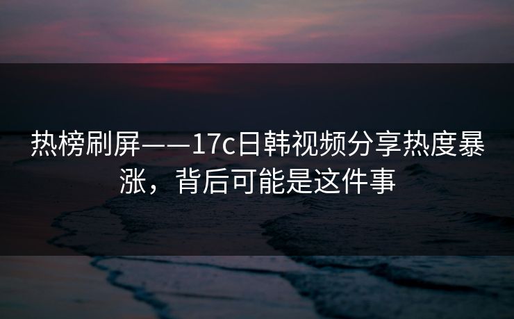 热榜刷屏——17c日韩视频分享热度暴涨，背后可能是这件事