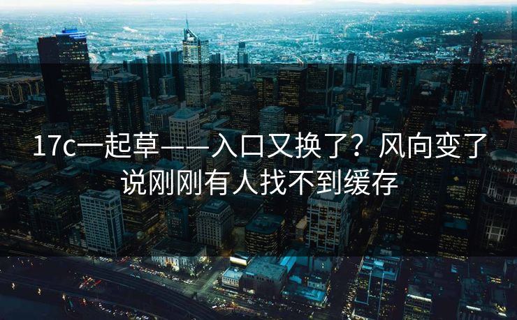 17c一起草——入口又换了？风向变了说刚刚有人找不到缓存