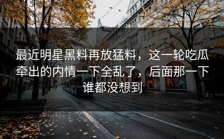 最近明星黑料再放猛料,这一轮吃瓜牵出的内情一下全乱了,后面那一下谁都没想到 最近明星黑料再放猛料,这一轮吃瓜牵出的内情一下全乱了,后面那一下谁都没想到