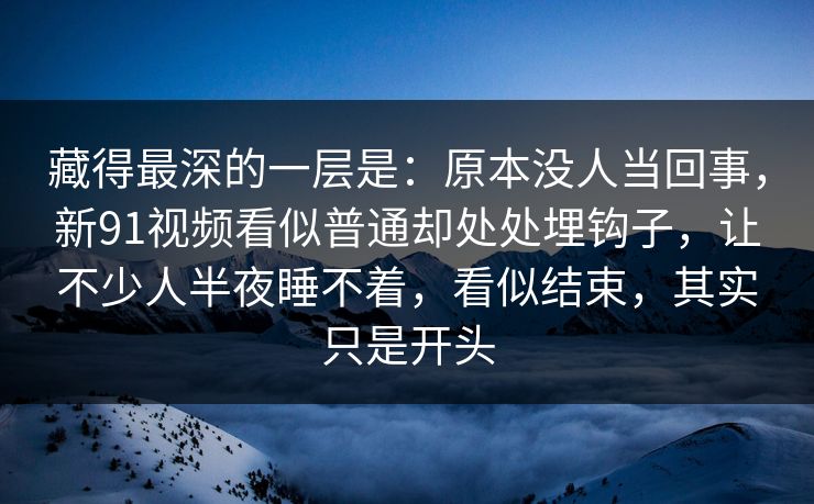 藏得最深的一层是：原本没人当回事，新91视频看似普通却处处埋钩子，让不少人半夜睡不着，看似结束，其实只是开头