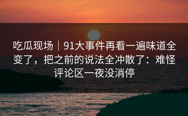 吃瓜现场｜91大事件再看一遍味道全变了，把之前的说法全冲散了：难怪评论区一夜没消停